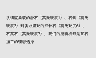 從細膩柔軟的滑石（莫氏硬度1）、石膏（莫氏硬度2）到質地堅硬的鉀長石（莫氏硬度6）、石英石（莫氏硬度7），我們的磨粉機都是礦石加工的理想選擇。
